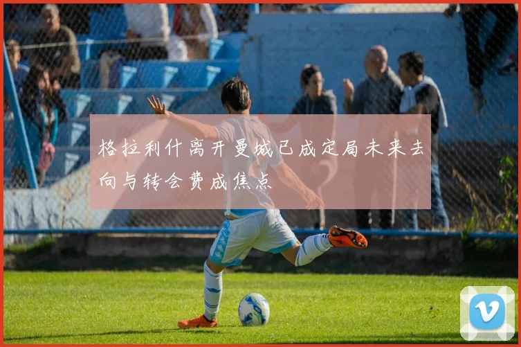 格拉利什离开曼城已成定局未来去向与转会费成焦点