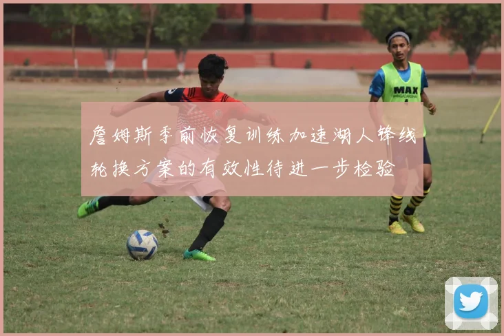 詹姆斯季前恢复训练加速湖人锋线轮换方案的有效性待进一步检验