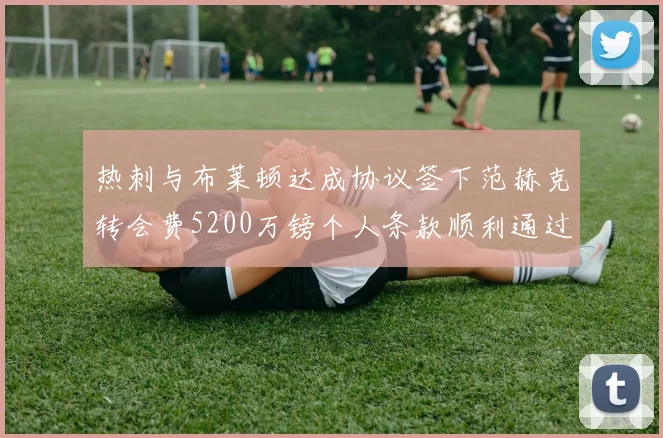热刺与布莱顿达成协议签下范赫克转会费5200万镑个人条款顺利通过
