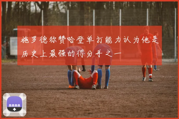 施罗德称赞哈登单打能力认为他是历史上最强的得分手之一