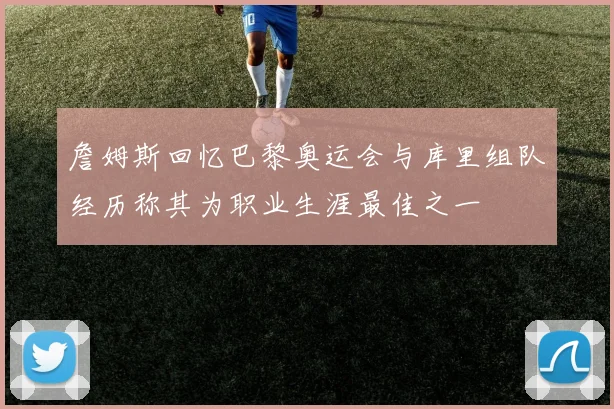 詹姆斯回忆巴黎奥运会与库里组队经历称其为职业生涯最佳之一