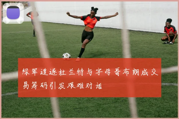 绿军追逐杜兰特与字母哥布朗成交易筹码引发艰难对话