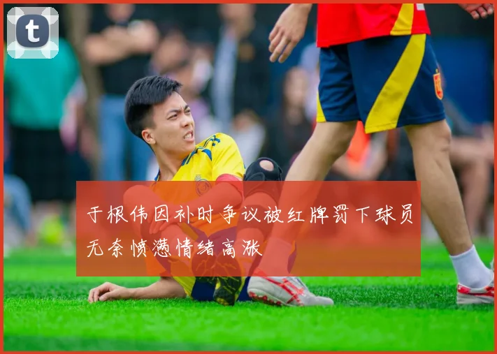 于根伟因补时争议被红牌罚下球员无奈愤懑情绪高涨