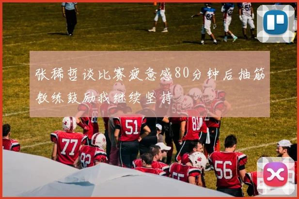 张稀哲谈比赛疲惫感80分钟后抽筋教练鼓励我继续坚持