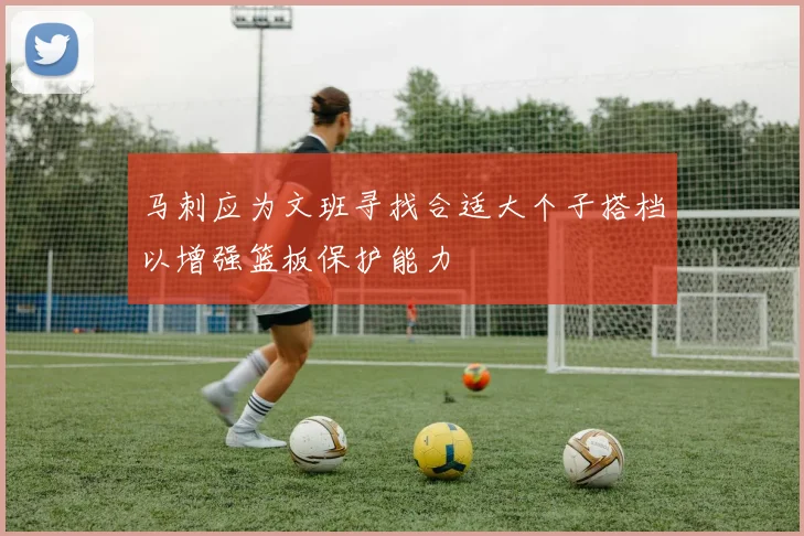 马刺应为文班寻找合适大个子搭档以增强篮板保护能力