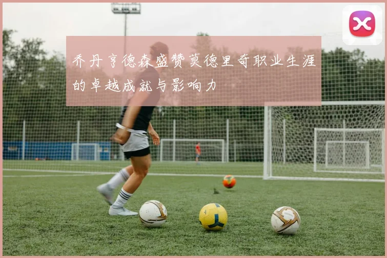 乔丹亨德森盛赞莫德里奇职业生涯的卓越成就与影响力