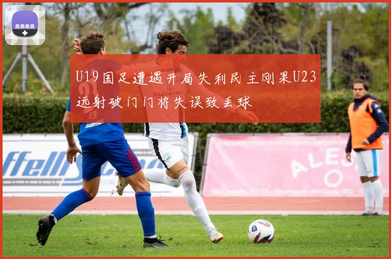 U19国足遭遇开局失利民主刚果U23远射破门门将失误致丢球