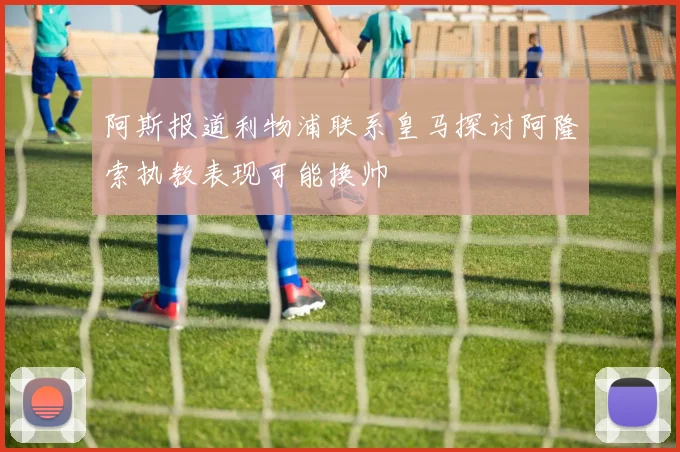 阿斯报道利物浦联系皇马探讨阿隆索执教表现可能换帅