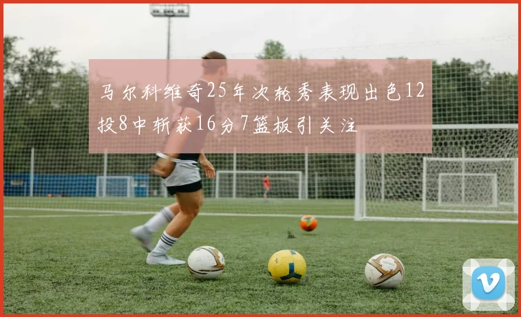 马尔科维奇25年次轮秀表现出色12投8中斩获16分7篮板引关注
