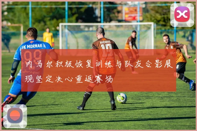 内马尔积极恢复训练与队友合影展现坚定决心重返赛场