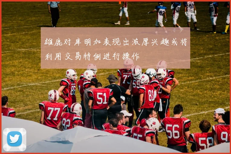 雄鹿对库明加表现出浓厚兴趣或将利用交易特例进行操作