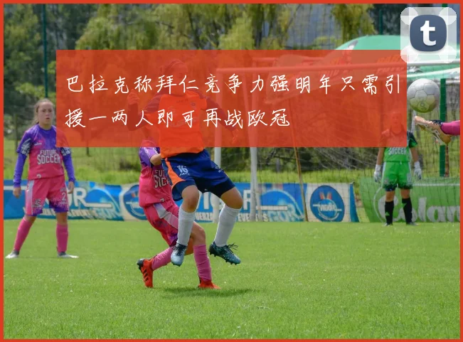 巴拉克称拜仁竞争力强明年只需引援一两人即可再战欧冠