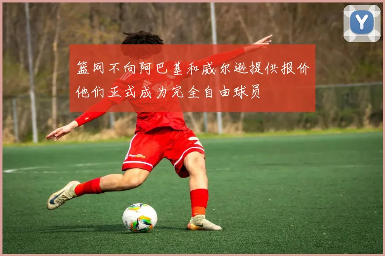 篮网不向阿巴基和威尔逊提供报价他们正式成为完全自由球员
