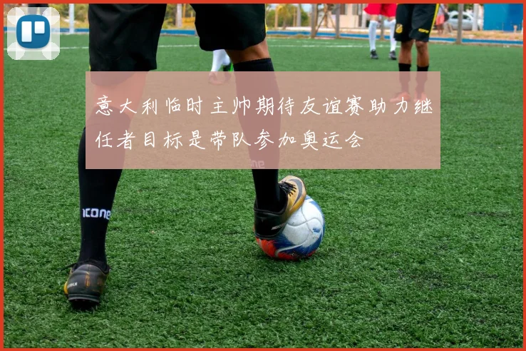 意大利临时主帅期待友谊赛助力继任者目标是带队参加奥运会
