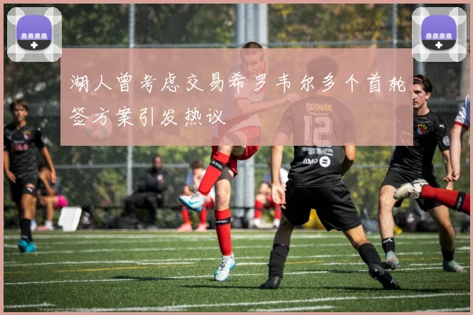 湖人曾考虑交易希罗韦尔多个首轮签方案引发热议