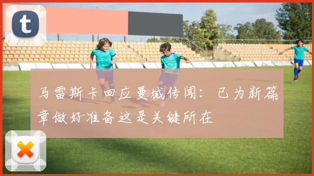 马雷斯卡回应曼城传闻：已为新篇章做好准备这是关键所在