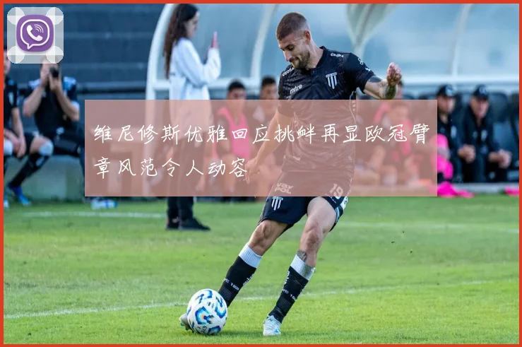 维尼修斯优雅回应挑衅再显欧冠臂章风范令人动容