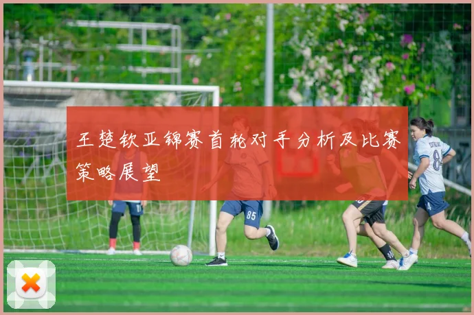 王楚钦亚锦赛首轮对手分析及比赛策略展望