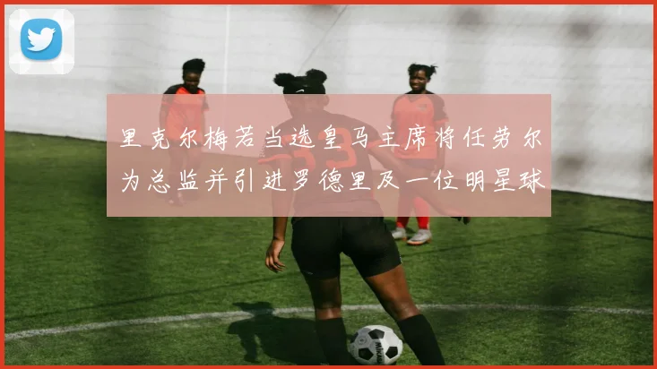 里克尔梅若当选皇马主席将任劳尔为总监并引进罗德里及一位明星球员