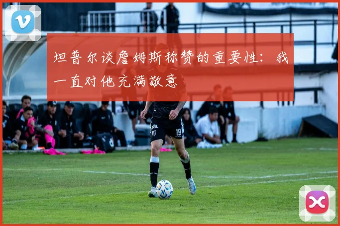 坦普尔谈詹姆斯称赞的重要性：我一直对他充满敬意
