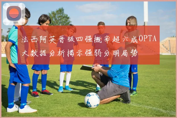 法西阿英晋级四强概率超六成OPTA大数据分析揭示强弱分明局势