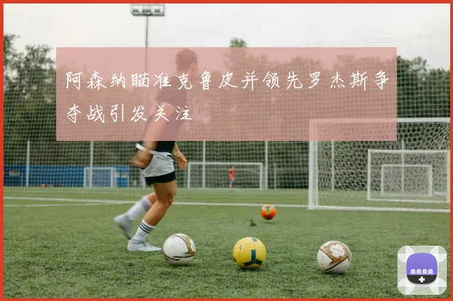 阿森纳瞄准克鲁皮并领先罗杰斯争夺战引发关注