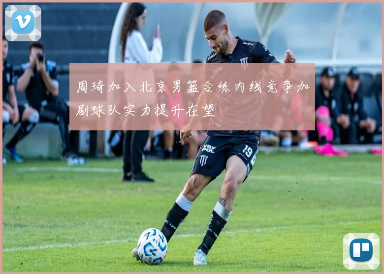 周琦加入北京男篮合练内线竞争加剧球队实力提升在望