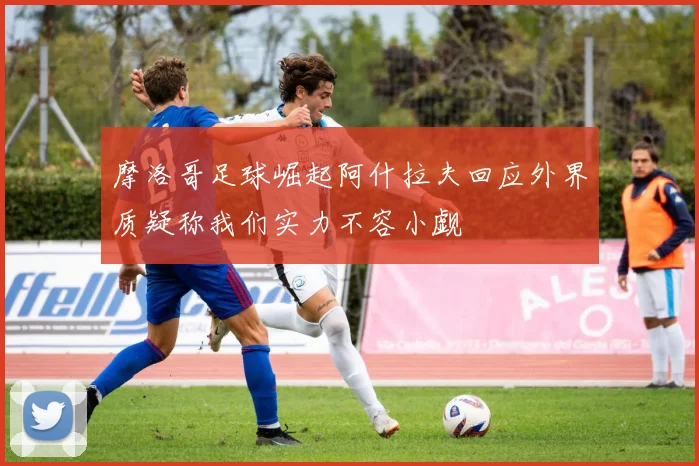 摩洛哥足球崛起阿什拉夫回应外界质疑称我们实力不容小觑