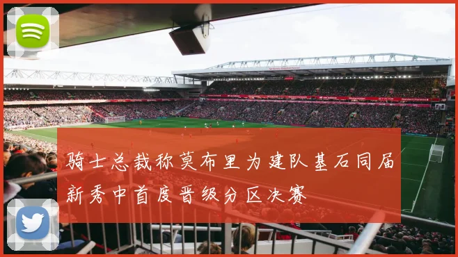 骑士总裁称莫布里为建队基石同届新秀中首度晋级分区决赛