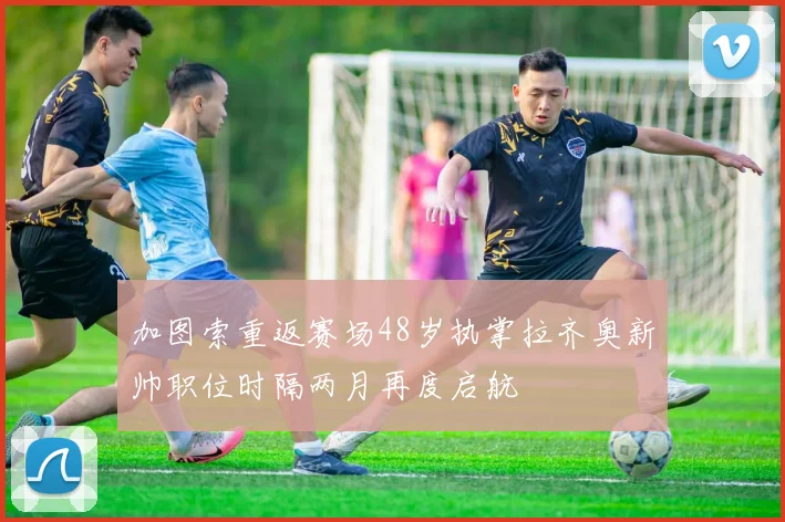加图索重返赛场48岁执掌拉齐奥新帅职位时隔两月再度启航