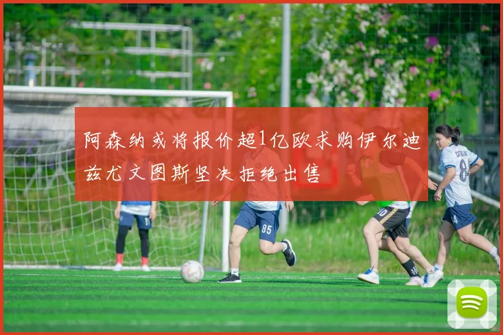 阿森纳或将报价超1亿欧求购伊尔迪兹尤文图斯坚决拒绝出售