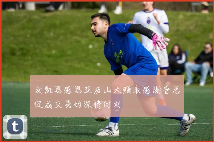 麦凯恩感恩亚历山大赠表感谢普总促成交易的深情时刻