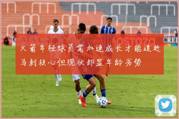 火箭年轻球员需加速成长才能追赶马刺核心但现状却显年龄劣势